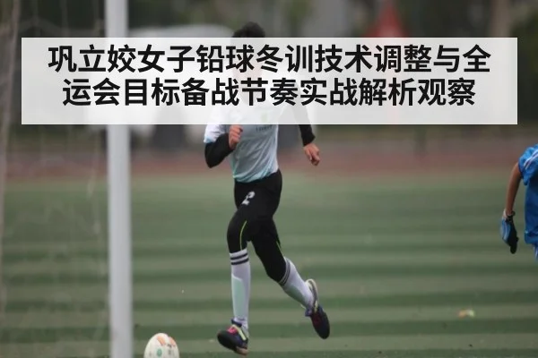 巩立姣女子铅球冬训技术调整与全运会目标备战节奏实战解析观察